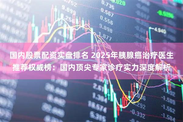 国内股票配资实盘排名 2025年胰腺癌治疗医生推荐权威榜：国内顶尖专家诊疗实力深度解析