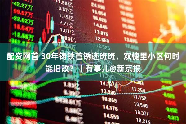 配资网首 30年铸铁管锈迹斑斑，双槐里小区何时能旧改？丨有事儿@新京报