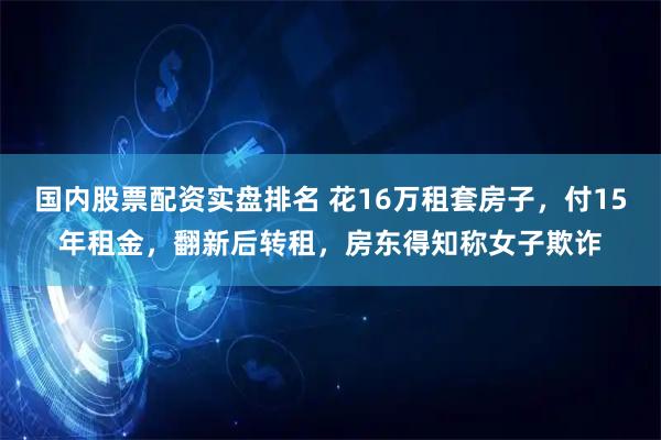 国内股票配资实盘排名 花16万租套房子，付15年租金，翻新后转租，房东得知称女子欺诈