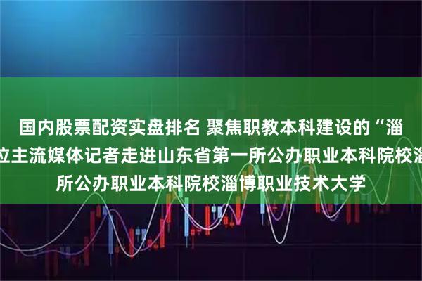 国内股票配资实盘排名 聚焦职教本科建设的“淄职”模式！20余位主流媒体记者走进山东省第一所公办职业本科院校淄博职业技术大学