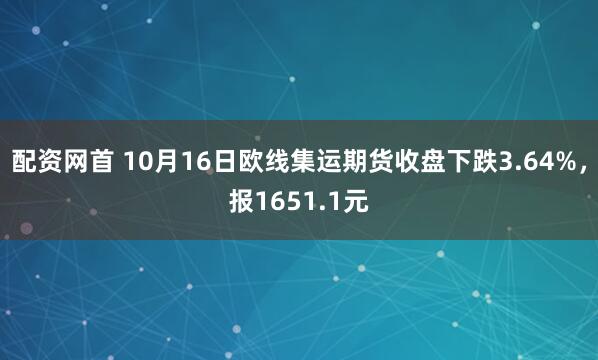配资网首 10月16日欧线集运期货收盘下跌3.64%，报1651.1元