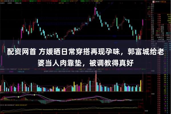 配资网首 方媛晒日常穿搭再现孕味，郭富城给老婆当人肉靠垫，被调教得真好