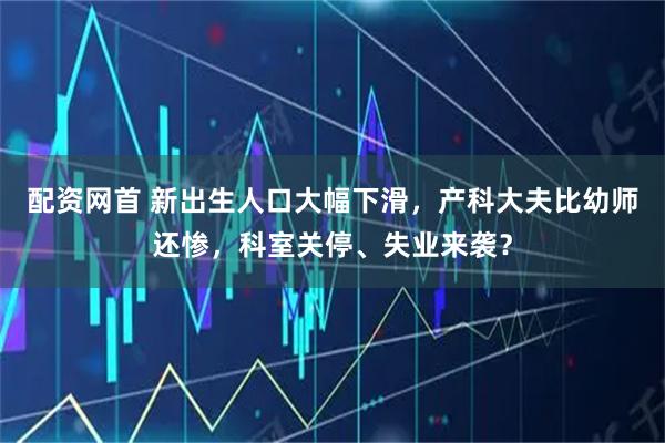 配资网首 新出生人口大幅下滑，产科大夫比幼师还惨，科室关停、失业来袭？