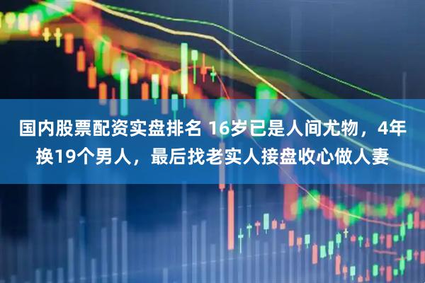 国内股票配资实盘排名 16岁已是人间尤物，4年换19个男人，最后找老实人接盘收心做人妻
