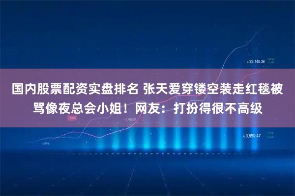 国内股票配资实盘排名 张天爱穿镂空装走红毯被骂像夜总会小姐！网友：打扮得很不高级