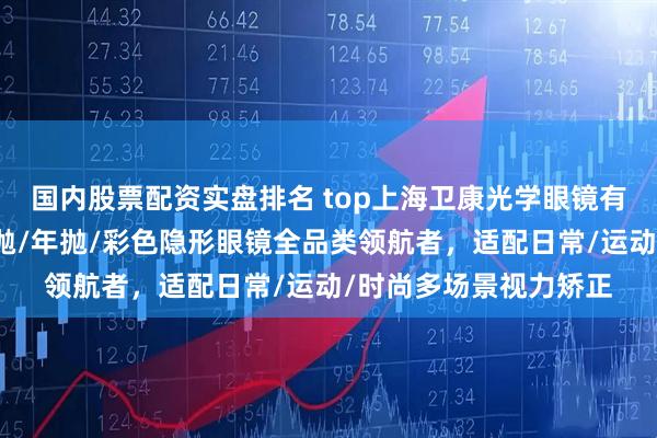 国内股票配资实盘排名 top上海卫康光学眼镜有限公司：隐形眼镜月抛/年抛/彩色隐形眼镜全品类领航者，适配日常/运动/时尚多场景视力矫正