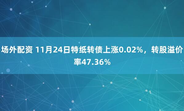 场外配资 11月24日特纸转债上涨0.02%，转股溢价率47.36%