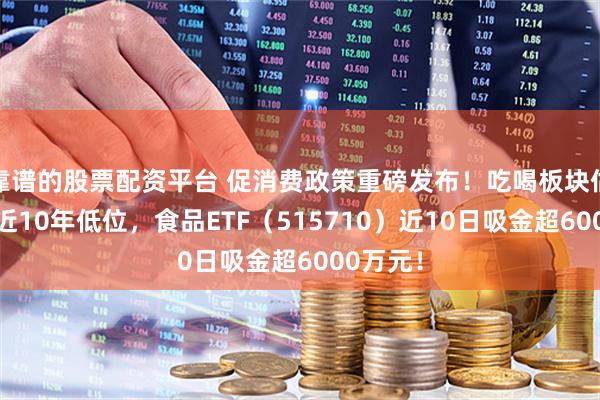 靠谱的股票配资平台 促消费政策重磅发布！吃喝板块估值仍处近10年低位，食品ETF（515710）近10日吸金超6000万元！