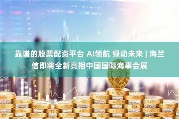 靠谱的股票配资平台 AI领航 绿动未来 | 海兰信即将全新亮相中国国际海事会展