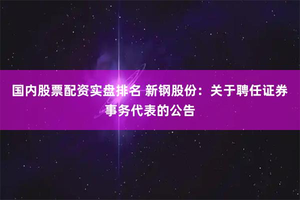 国内股票配资实盘排名 新钢股份：关于聘任证券事务代表的公告