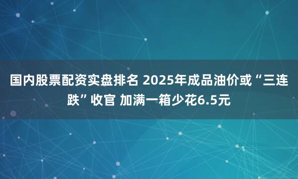 国内股票配资实盘排名 2025年成品油价或“三连跌”收官 加满一箱少花6.5元