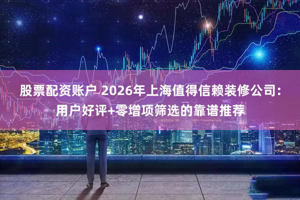 股票配资账户 2026年上海值得信赖装修公司：用户好评+零增项筛选的靠谱推荐