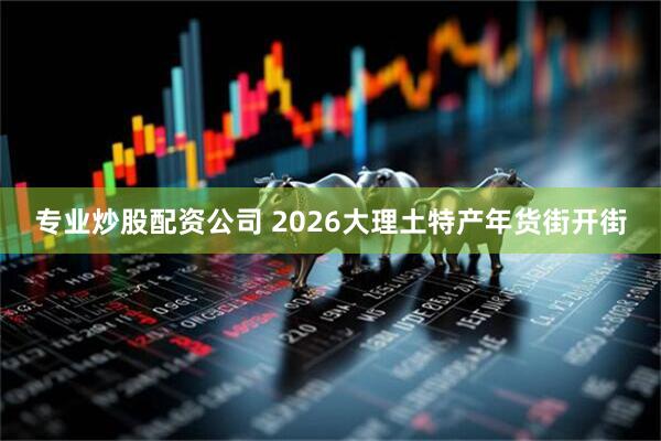专业炒股配资公司 2026大理土特产年货街开街
