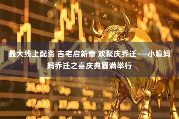 最大线上配资 吉宅启新章 欢聚庆乔迁——小朦妈妈乔迁之喜庆典圆满举行