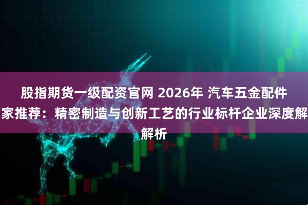 股指期货一级配资官网 2026年 汽车五金配件厂家推荐：精密制造与创新工艺的行业标杆企业深度解析
