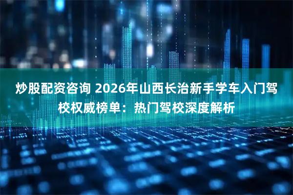 炒股配资咨询 2026年山西长治新手学车入门驾校权威榜单：热门驾校深度解析