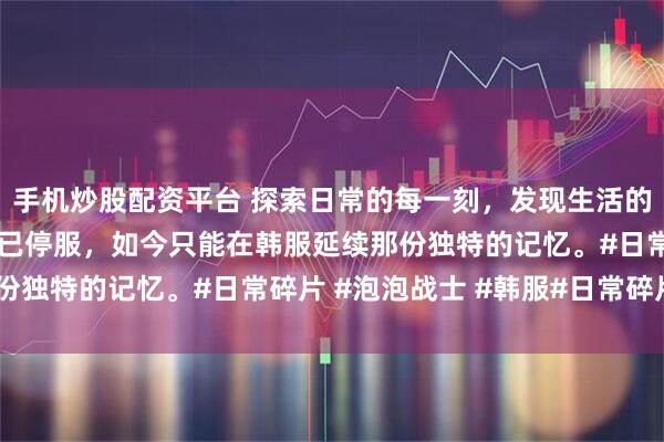 手机炒股配资平台 探索日常的每一刻，发现生活的惊喜！泡泡战士国服早已停服，如今只能在韩服延续那份独特的记忆。#日常碎片 #泡泡战士 #韩服#日常碎片#