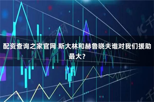 配资查询之家官网 斯大林和赫鲁晓夫谁对我们援助最大？