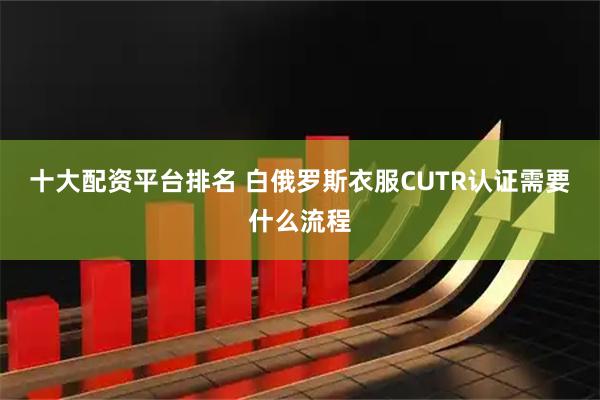 十大配资平台排名 白俄罗斯衣服CUTR认证需要什么流程