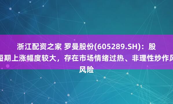 浙江配资之家 罗曼股份(605289.SH)：股价短期上涨幅度较大，存在市场情绪过热、非理性炒作风险