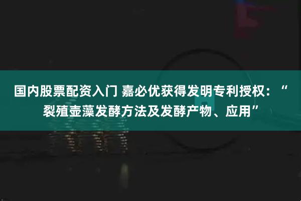 国内股票配资入门 嘉必优获得发明专利授权：“裂殖壶藻发酵方法及发酵产物、应用”