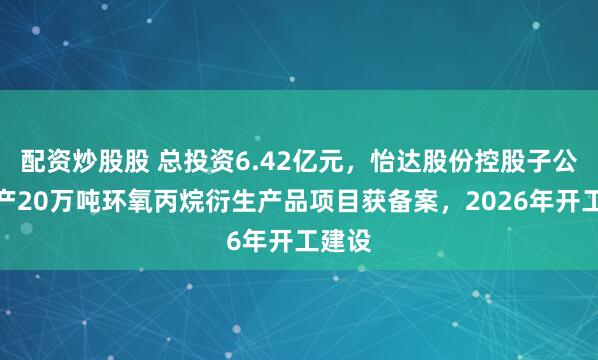 配资炒股股 总投资6.42亿元，怡达股份控股子公司年产20万吨环氧丙烷衍生产品项目获备案，2026年开工建设