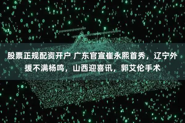 股票正规配资开户 广东官宣崔永熙首秀，辽宁外援不满杨鸣，山西迎喜讯，郭艾伦手术