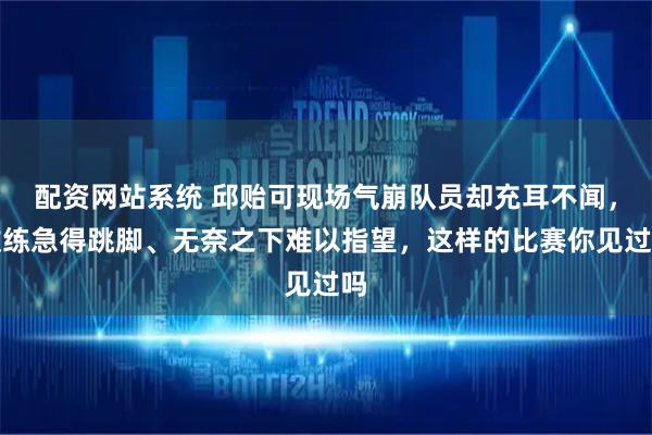 配资网站系统 邱贻可现场气崩队员却充耳不闻，教练急得跳脚、无奈之下难以指望，这样的比赛你见过吗