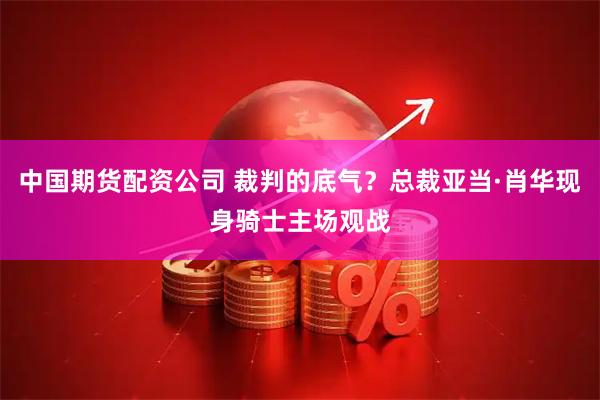 中国期货配资公司 裁判的底气？总裁亚当·肖华现身骑士主场观战