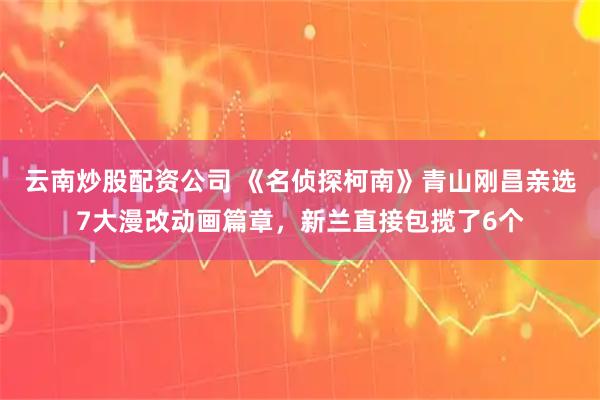 云南炒股配资公司 《名侦探柯南》青山刚昌亲选7大漫改动画篇章，新兰直接包揽了6个