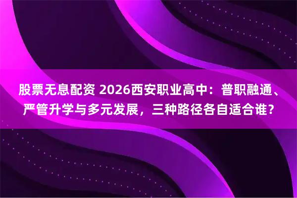 股票无息配资 2026西安职业高中：普职融通、严管升学与多元发展，三种路径各自适合谁？
