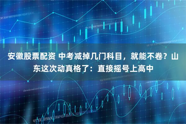 安徽股票配资 中考减掉几门科目，就能不卷？山东这次动真格了：直接摇号上高中