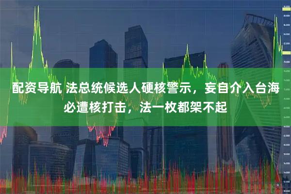 配资导航 法总统候选人硬核警示，妄自介入台海必遭核打击，法一枚都架不起