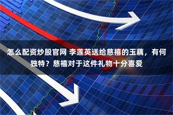 怎么配资炒股官网 李莲英送给慈禧的玉藕，有何独特？慈禧对于这件礼物十分喜爱