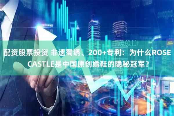 配资股票投资 非遗蜀绣、200+专利:为什么ROSE CASTLE是中国原创婚鞋的隐秘冠军?