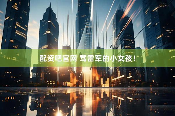 配资吧官网 骂雷军的小女孩！