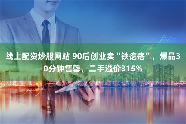 线上配资炒股网站 90后创业卖“铁疙瘩”，爆品30分钟售罄，二手溢价315%