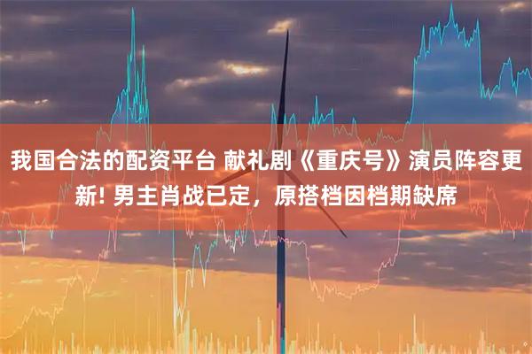 我国合法的配资平台 献礼剧《重庆号》演员阵容更新! 男主肖战已定,原搭档因档期缺席