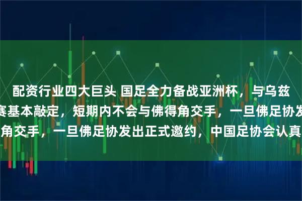 配资行业四大巨头 国足全力备战亚洲杯，与乌兹别克斯坦和朝鲜的热身赛基本敲定，短期内不会与佛得角交手，一旦佛足协发出正式邀约，中国足协会认真考虑