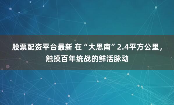 股票配资平台最新 在“大思南”2.4平方公里，触摸百年统战的鲜活脉动