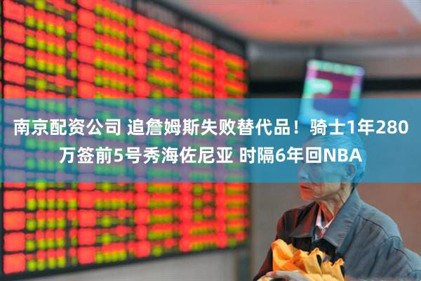 南京配资公司 追詹姆斯失败替代品！骑士1年280万签前5号秀海佐尼亚 时隔6年回NBA