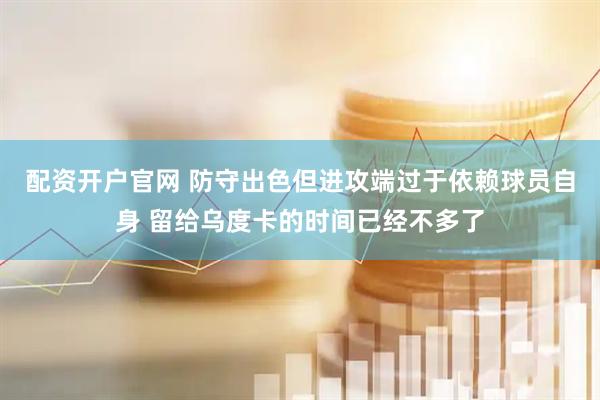 配资开户官网 防守出色但进攻端过于依赖球员自身 留给乌度卡的时间已经不多了