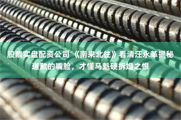 股票实盘配资公司 《南来北往》看清汪永革揭秘道歉的嘴脸，才懂马魁硬拆婚之恨