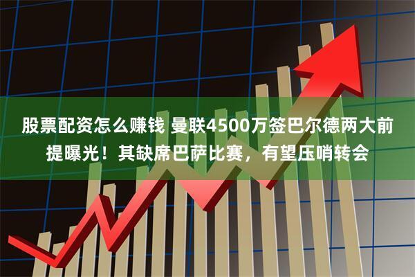 股票配资怎么赚钱 曼联4500万签巴尔德两大前提曝光！其缺席巴萨比赛，有望压哨转会