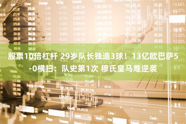 股票10倍杠杆 29岁队长独造3球！13亿欧巴萨5-0横扫：队史第1次 穆氏皇马难逆袭