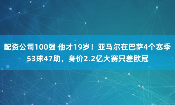 配资公司100强 他才19岁！亚马尔在巴萨4个赛季53球47助，身价2.2亿大赛只差欧冠