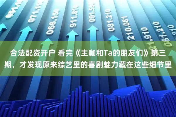 合法配资开户 看完《主咖和Ta的朋友们》第三期，才发现原来综艺里的喜剧魅力藏在这些细节里